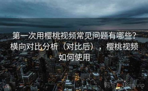 第一次用樱桃视频常见问题有哪些？横向对比分析（对比后），樱桃视频如何使用