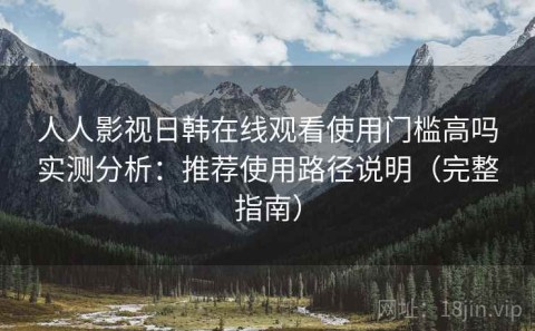人人影视日韩在线观看使用门槛高吗实测分析：推荐使用路径说明（完整指南）