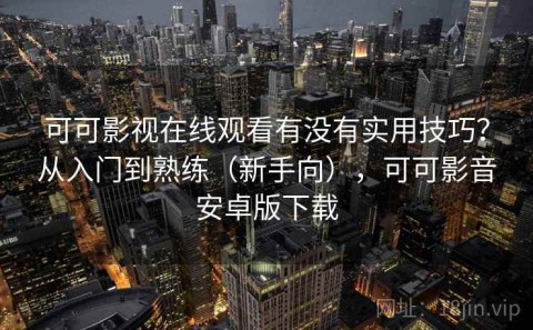 可可影视在线观看有没有实用技巧？从入门到熟练（新手向），可可影音安卓版下载