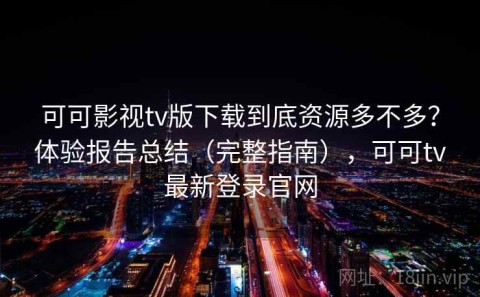 可可影视tv版下载到底资源多不多？体验报告总结（完整指南），可可tv最新登录官网