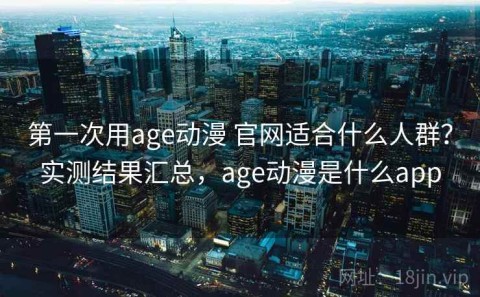 第一次用age动漫 官网适合什么人群？实测结果汇总，age动漫是什么app
