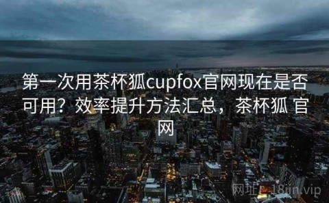 第一次用茶杯狐cupfox官网现在是否可用？效率提升方法汇总，茶杯狐 官网
