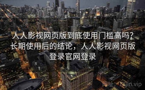 人人影视网页版到底使用门槛高吗？长期使用后的结论，人人影视网页版登录官网登录
