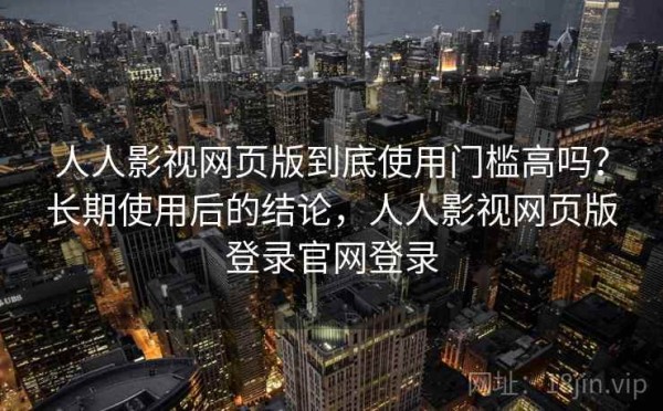 人人影视网页版到底使用门槛高吗？长期使用后的结论，人人影视网页版登录官网登录