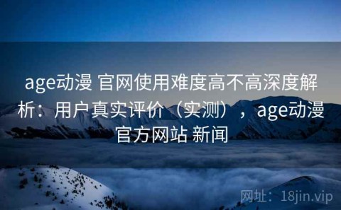 age动漫 官网使用难度高不高深度解析：用户真实评价（实测），age动漫官方网站 新闻