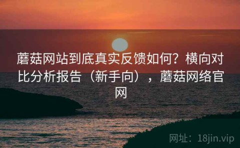 蘑菇网站到底真实反馈如何？横向对比分析报告（新手向），蘑菇网络官网