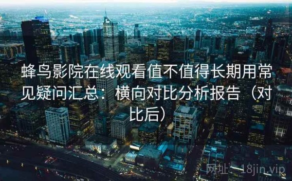 蜂鸟影院在线观看值不值得长期用常见疑问汇总：横向对比分析报告（对比后）