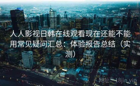 人人影视日韩在线观看现在还能不能用常见疑问汇总：体验报告总结（实测）