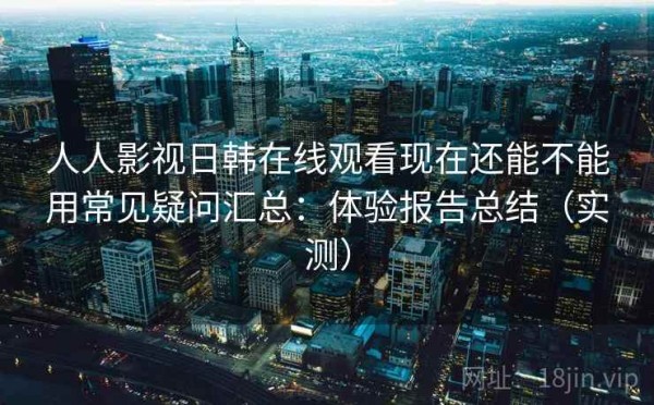 人人影视日韩在线观看现在还能不能用常见疑问汇总：体验报告总结（实测）