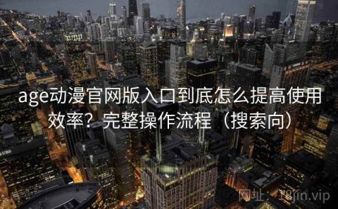 age动漫官网版入口到底怎么提高使用效率？完整操作流程（搜索向）