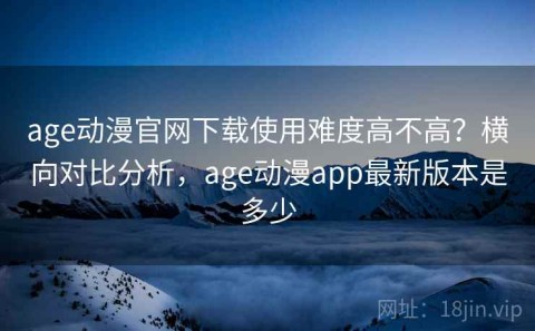 age动漫官网下载使用难度高不高？横向对比分析，age动漫app最新版本是多少