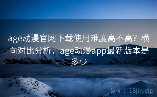 age动漫官网下载使用难度高不高？横向对比分析，age动漫app最新版本是多少