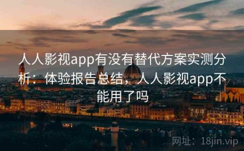 人人影视app有没有替代方案实测分析：体验报告总结，人人影视app不能用了吗