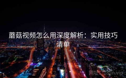 蘑菇视频怎么用深度解析：实用技巧清单