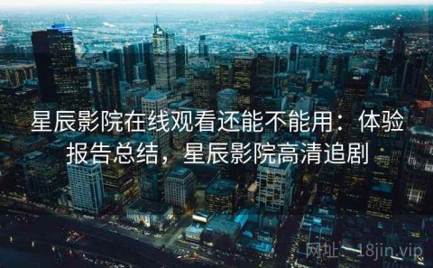 星辰影院在线观看还能不能用：体验报告总结，星辰影院高清追剧