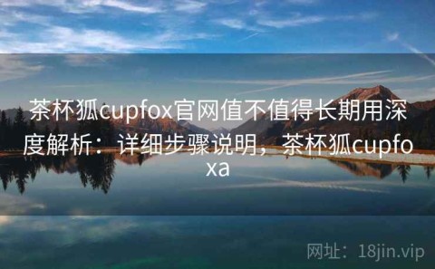 茶杯狐cupfox官网值不值得长期用深度解析：详细步骤说明，茶杯狐cupfoxa