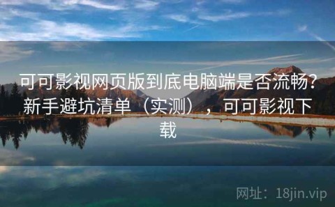 可可影视网页版到底电脑端是否流畅？新手避坑清单（实测），可可影视下载