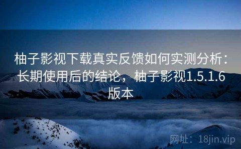 柚子影视下载真实反馈如何实测分析：长期使用后的结论，柚子影视1.5.1.6版本