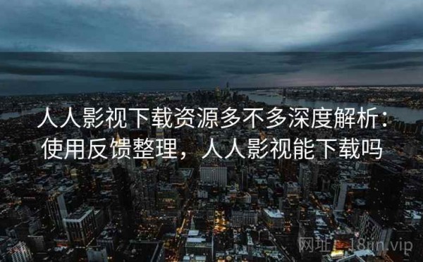 人人影视下载资源多不多深度解析：使用反馈整理，人人影视能下载吗