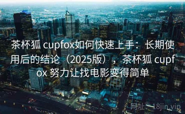 茶杯狐 cupfox如何快速上手：长期使用后的结论（2025版），茶杯狐 cupfox 努力让找电影变得简单