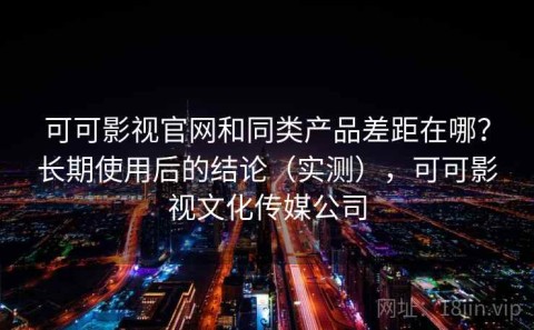可可影视官网和同类产品差距在哪？长期使用后的结论（实测），可可影视文化传媒公司
