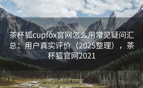 茶杯狐cupfox官网怎么用常见疑问汇总：用户真实评价（2025整理），茶杯狐官网2021