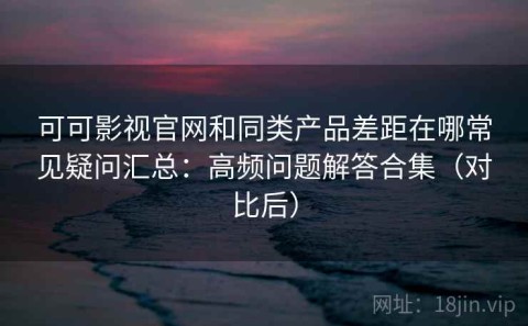 可可影视官网和同类产品差距在哪常见疑问汇总：高频问题解答合集（对比后）