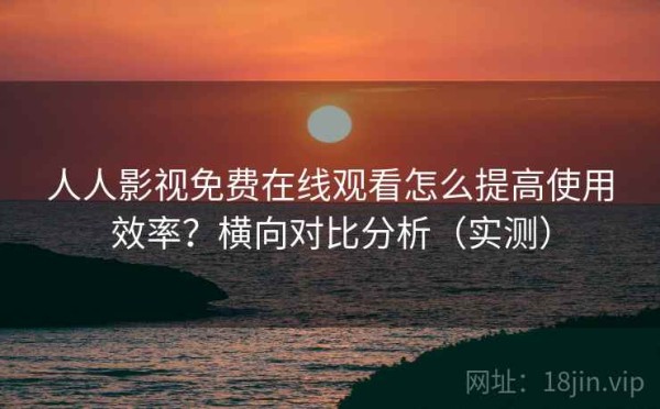 人人影视免费在线观看怎么提高使用效率？横向对比分析（实测）