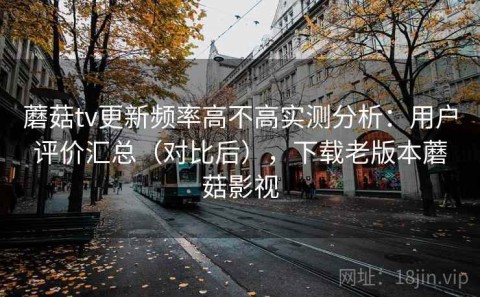 蘑菇tv更新频率高不高实测分析：用户评价汇总（对比后），下载老版本蘑菇影视