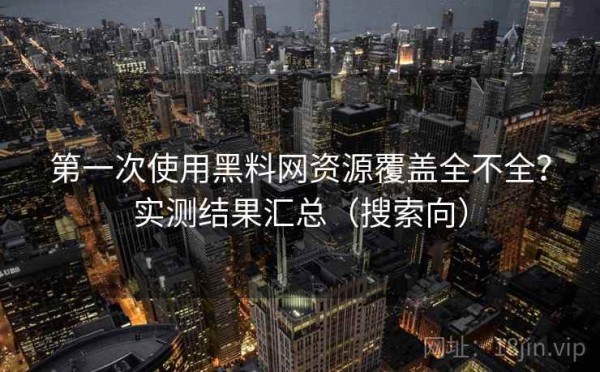 第一次使用黑料网资源覆盖全不全？实测结果汇总（搜索向）