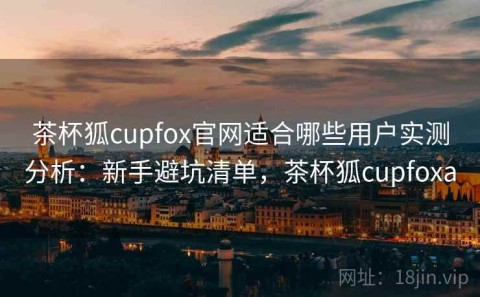 茶杯狐cupfox官网适合哪些用户实测分析：新手避坑清单，茶杯狐cupfoxa