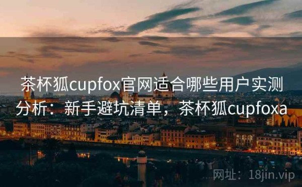 茶杯狐cupfox官网适合哪些用户实测分析：新手避坑清单，茶杯狐cupfoxa