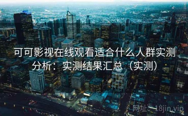 可可影视在线观看适合什么人群实测分析：实测结果汇总（实测）