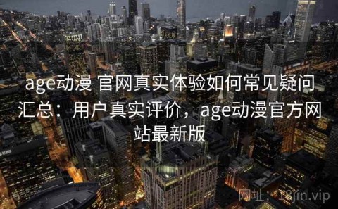 age动漫 官网真实体验如何常见疑问汇总：用户真实评价，age动漫官方网站最新版