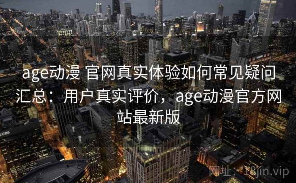age动漫 官网真实体验如何常见疑问汇总：用户真实评价，age动漫官方网站最新版