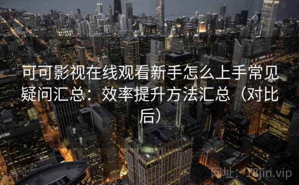 可可影视在线观看新手怎么上手常见疑问汇总：效率提升方法汇总（对比后）