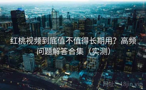 红桃视频到底值不值得长期用？高频问题解答合集（实测）