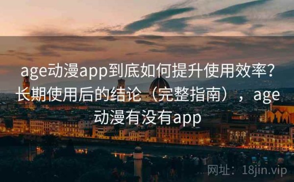 age动漫app到底如何提升使用效率？长期使用后的结论（完整指南），age动漫有没有app