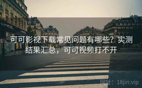 可可影视下载常见问题有哪些？实测结果汇总，可可视频打不开