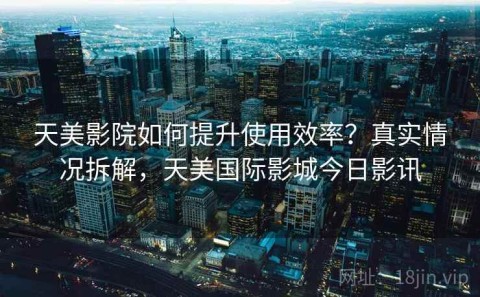 天美影院如何提升使用效率？真实情况拆解，天美国际影城今日影讯