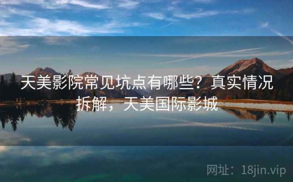 天美影院常见坑点有哪些？真实情况拆解，天美国际影城