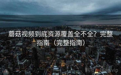 蘑菇视频到底资源覆盖全不全？完整指南（完整指南）