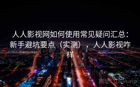 人人影视网如何使用常见疑问汇总：新手避坑要点（实测），人人影视咋样