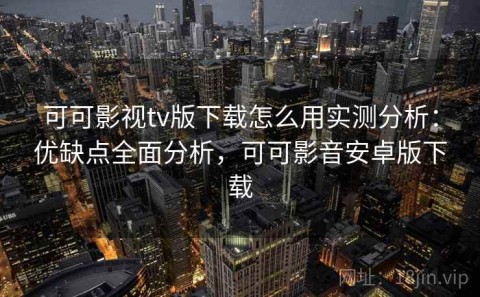 可可影视tv版下载怎么用实测分析：优缺点全面分析，可可影音安卓版下载