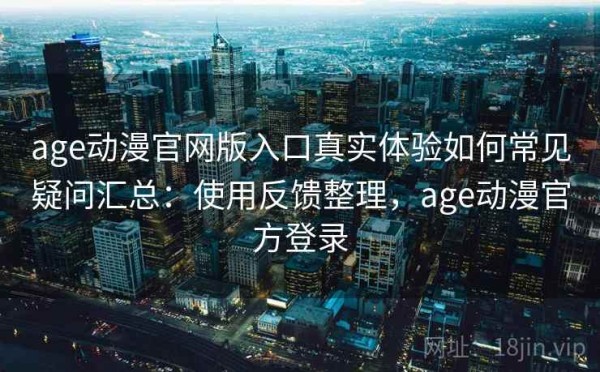 age动漫官网版入口真实体验如何常见疑问汇总：使用反馈整理，age动漫官方登录