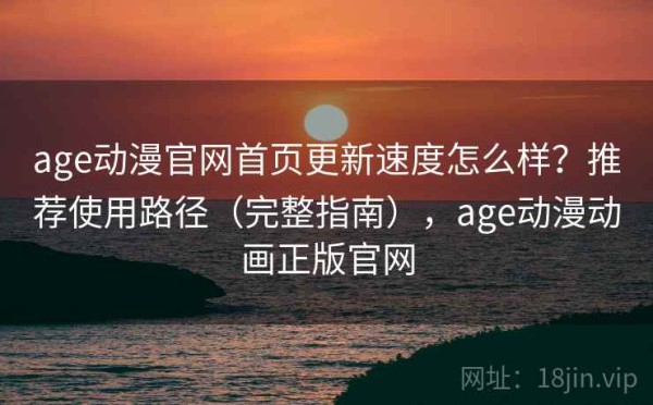 age动漫官网首页更新速度怎么样？推荐使用路径（完整指南），age动漫动画正版官网
