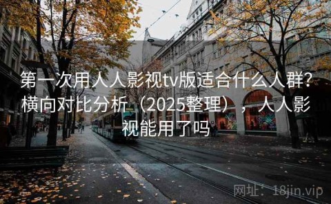 第一次用人人影视tv版适合什么人群？横向对比分析（2025整理），人人影视能用了吗