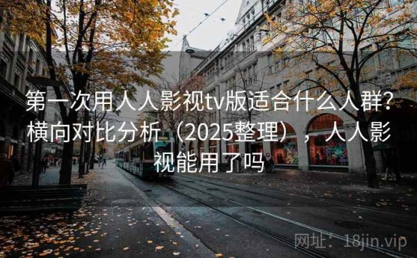第一次用人人影视tv版适合什么人群？横向对比分析（2025整理），人人影视能用了吗