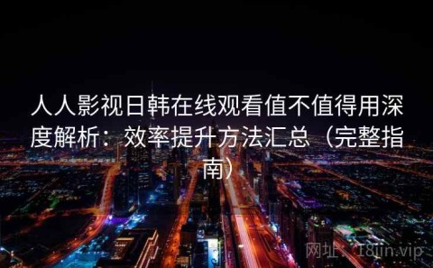 人人影视日韩在线观看值不值得用深度解析：效率提升方法汇总（完整指南）
