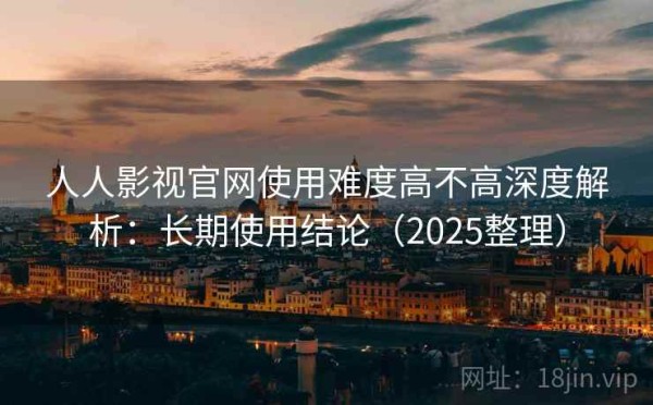 人人影视官网使用难度高不高深度解析：长期使用结论（2025整理）